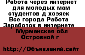 Работа через интернет для молодых мам,студентов,д/хозяек - Все города Работа » Заработок в интернете   . Мурманская обл.,Островной г.